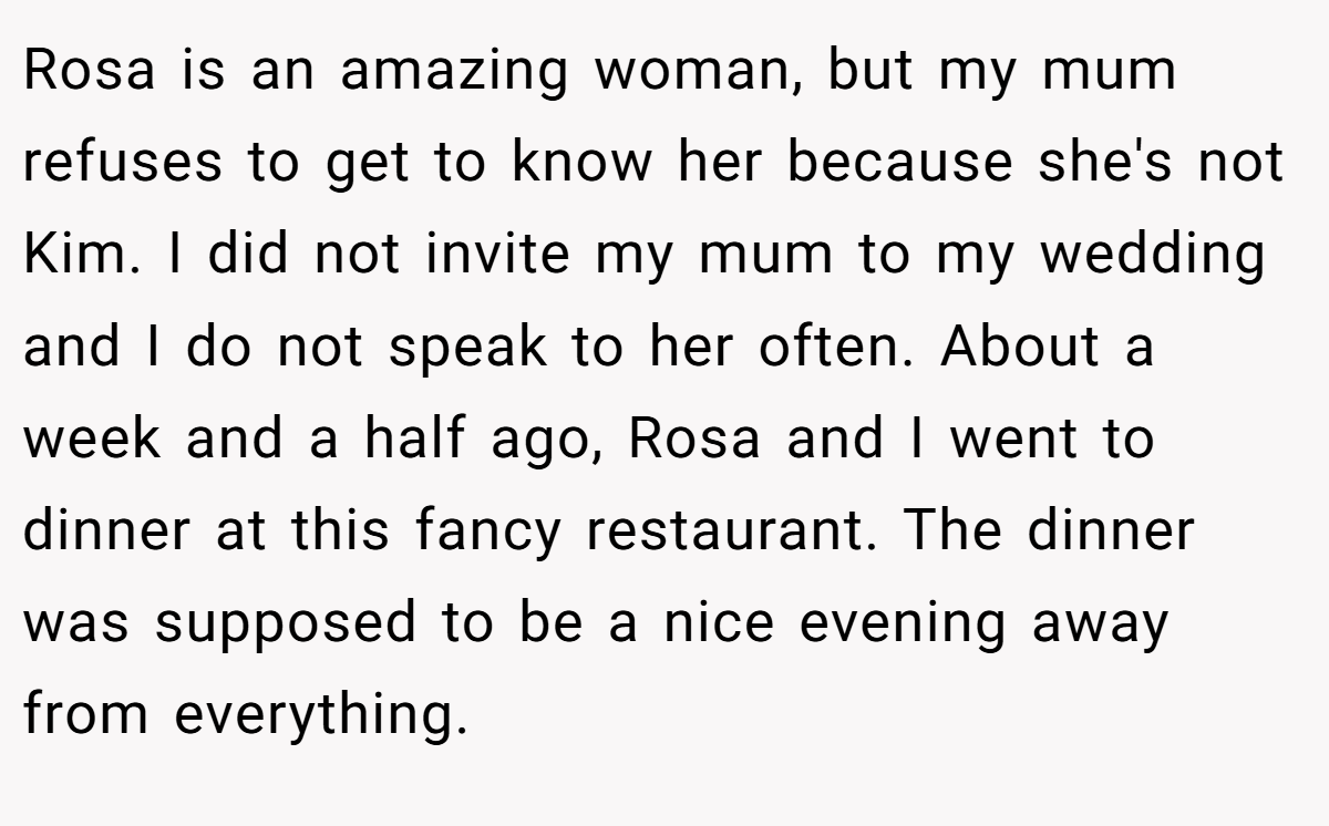 Rosa is an amazing woman, but my mum refuses to get to know her because she's not Kim. I did not invite my mum to my wedding and I do not speak to her often. About a week and a half ago, Rosa and I went to dinner at this fancy restaurant. The dinner was supposed to be a nice evening away from everything.