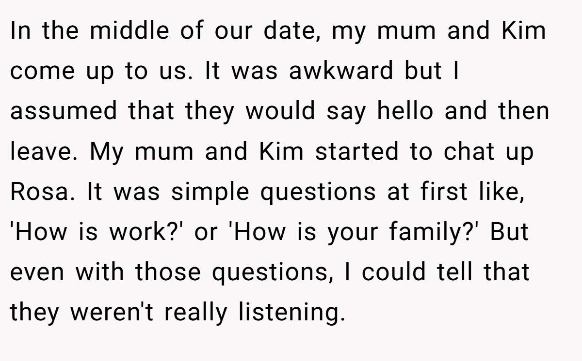 In the middle of our date, my mum and Kim come up to us. It was awkward but I assumed that they would say hello and then leave. My mum and Kim started to chat up Rosa. It was simple questions at first like, 'How is work?' or 'How is your family?' But even with those questions, I could tell that they weren't really listening.