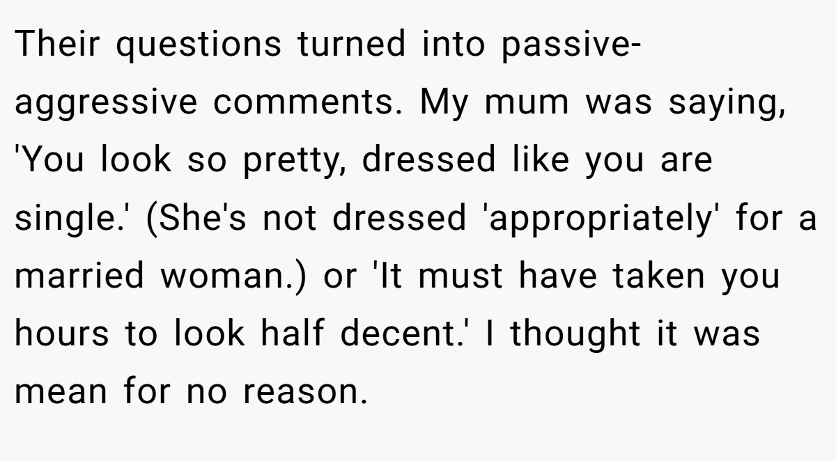 Their questions turned into passive-aggressive comments. My mum was saying, 'You look so pretty, dressed like you are single.' (She's not dressed 'appropriately' for a married woman.) or 'It must have taken you hours to look half decent.' I thought it was mean for no reason.
