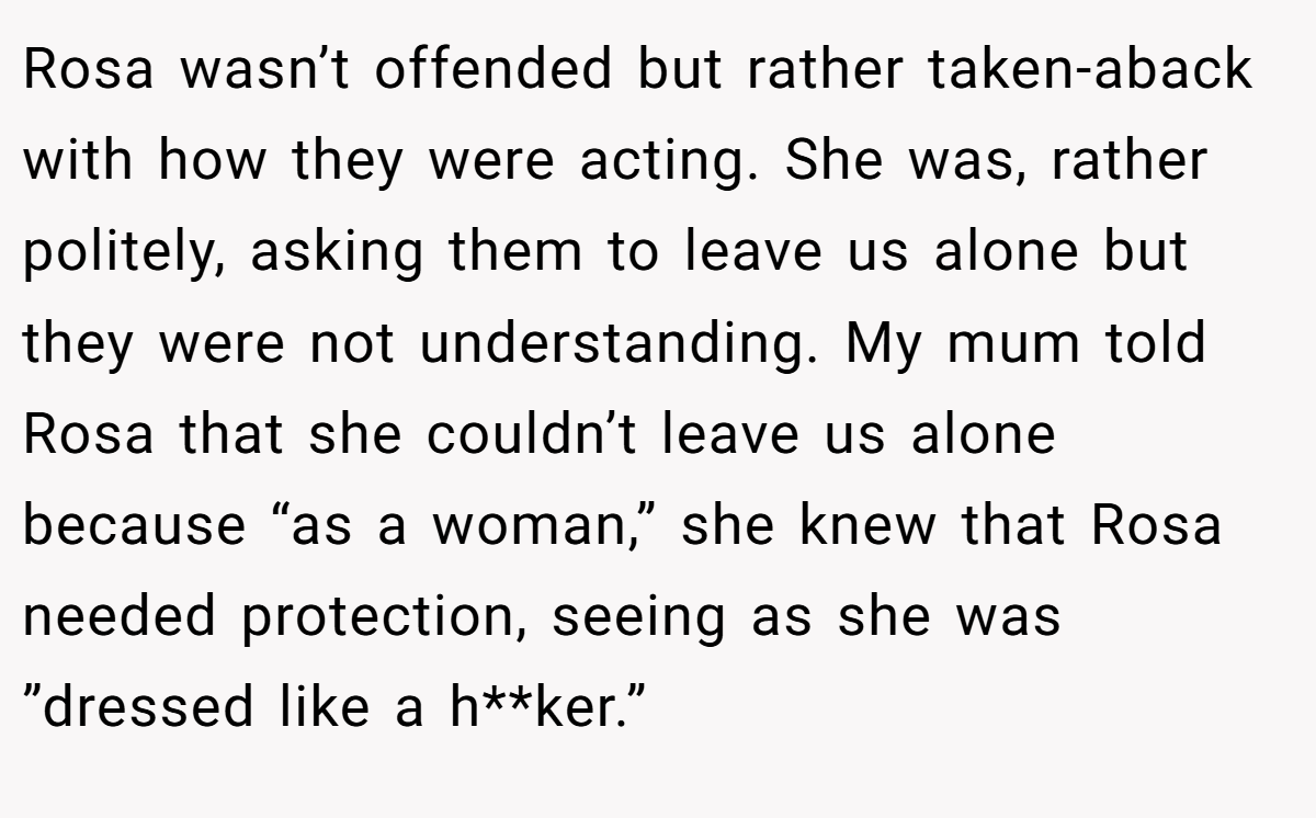 Rosa wasn’t offended but rather taken-aback with how they were acting. She was, rather politely, asking them to leave us alone but they were not understanding. My mum told Rosa that she couldn’t leave us alone because “as a woman,” she knew that Rosa needed protection, seeing as she was ”dressed like a h**ker.”