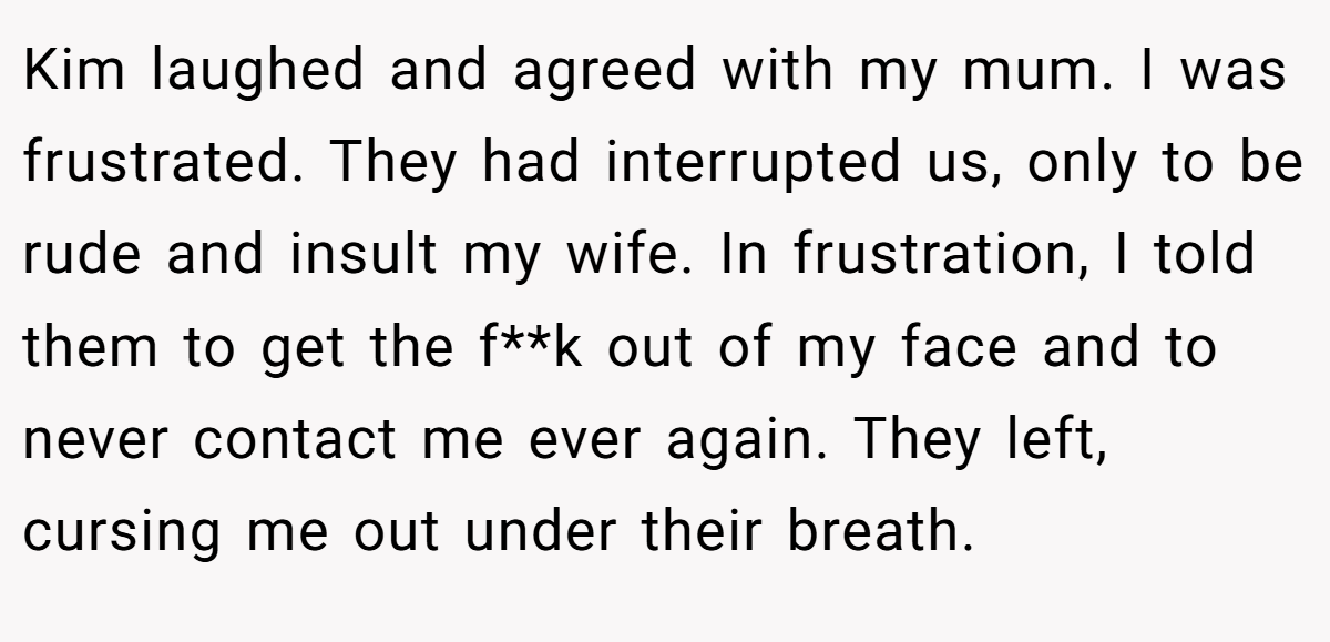Kim laughed and agreed with my mum. I was frustrated. They had interrupted us, only to be rude and insult my wife. In frustration, I told them to get the f**k out of my face and to never contact me ever again. They left, cursing me out under their breath.
