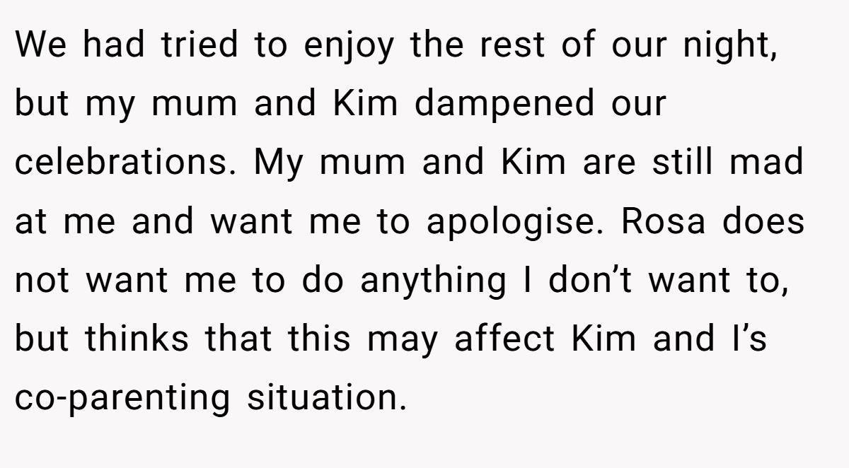 We had tried to enjoy the rest of our night, but my mum and Kim dampened our celebrations. My mum and Kim are still mad at me and want me to apologise. Rosa does not want me to do anything I don’t want to, but thinks that this may affect Kim and I’s co-parenting situation.
