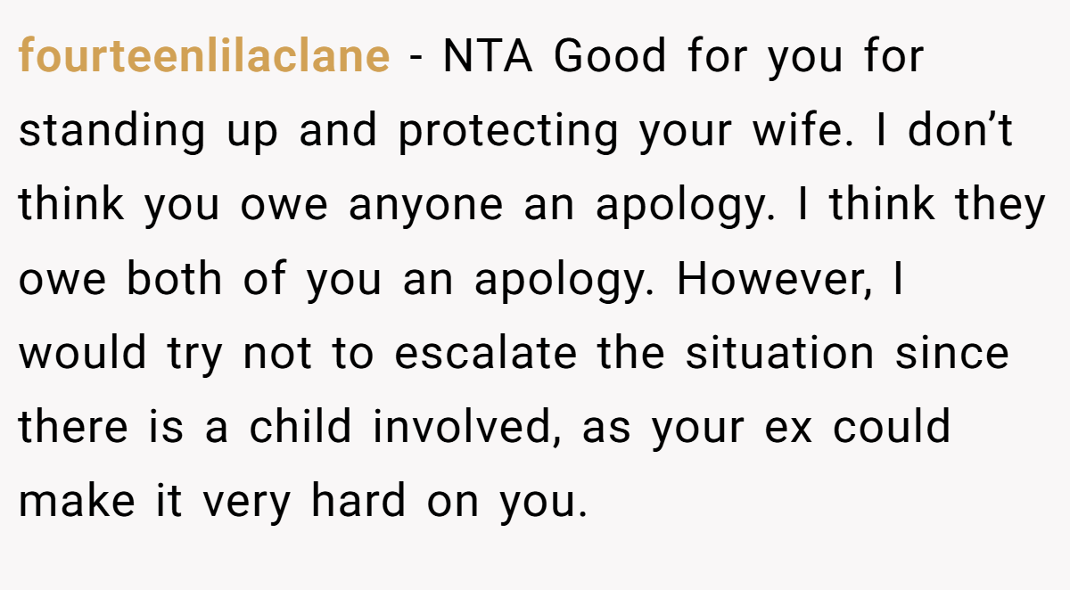 fourteenlilaclane − NTA Good for you for standing up and protecting your wife. I don’t think you owe anyone an apology. I think they owe both of you an apology. However, I would try not to escalate the situation since there is a child involved, as your ex could make it very hard on you.