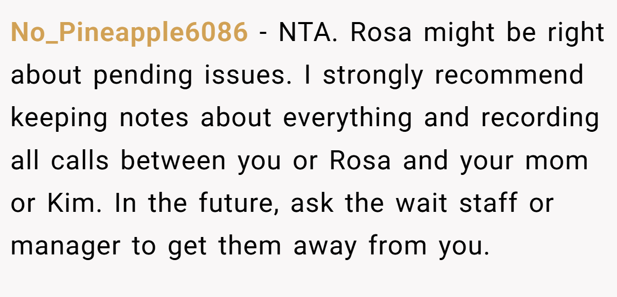 No_Pineapple6086 − NTA. Rosa might be right about pending issues. I strongly recommend keeping notes about everything and recording all calls between you or Rosa and your mom or Kim. In the future, ask the wait staff or manager to get them away from you.