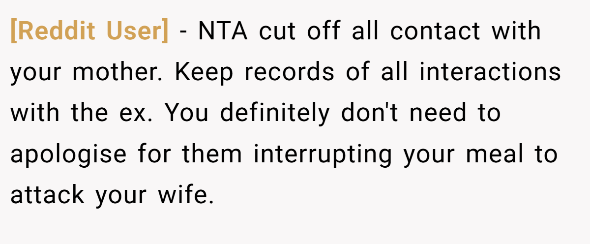 [Reddit User] − NTA cut off all contact with your mother. Keep records of all interactions with the ex. You definitely don't need to apologise for them interrupting your meal to attack your wife.