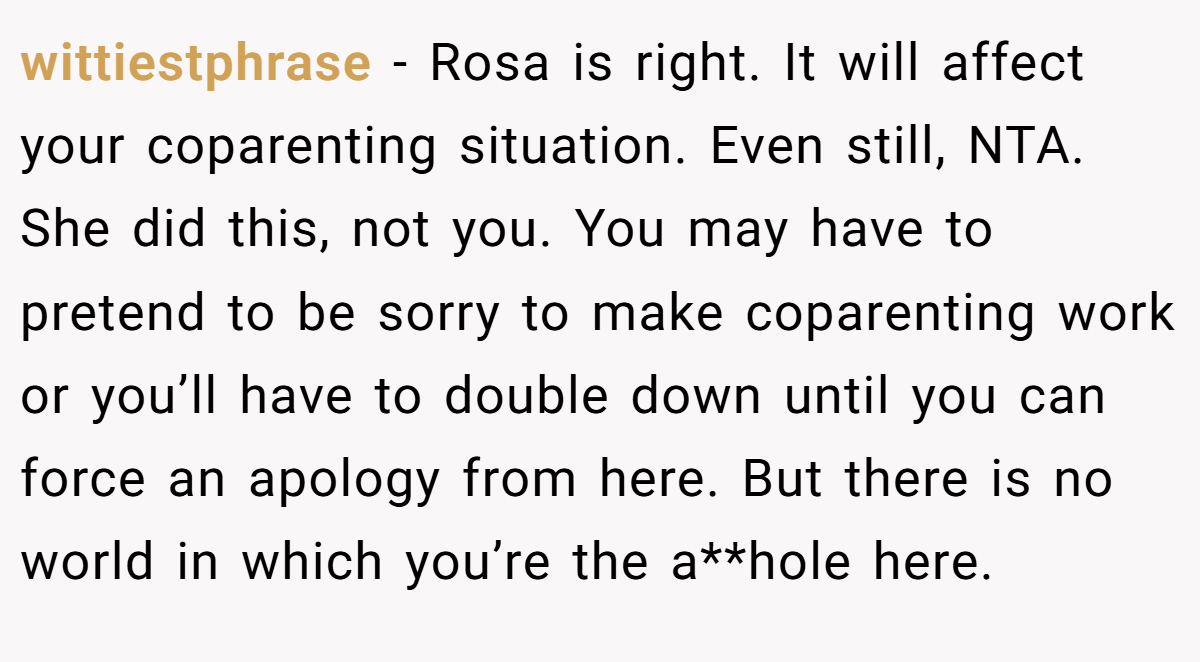 wittiestphrase − Rosa is right. It will affect your coparenting situation. Even still, NTA. She did this, not you. You may have to pretend to be sorry to make coparenting work or you’ll have to double down until you can force an apology from here. But there is no world in which you’re the a**hole here.