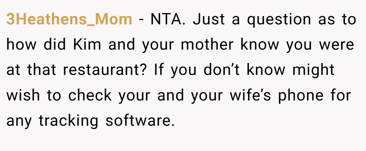 3Heathens_Mom − NTA. Just a question as to how did Kim and your mother know you were at that restaurant? If you don’t know might wish to check your and your wife’s phone for any tracking software.