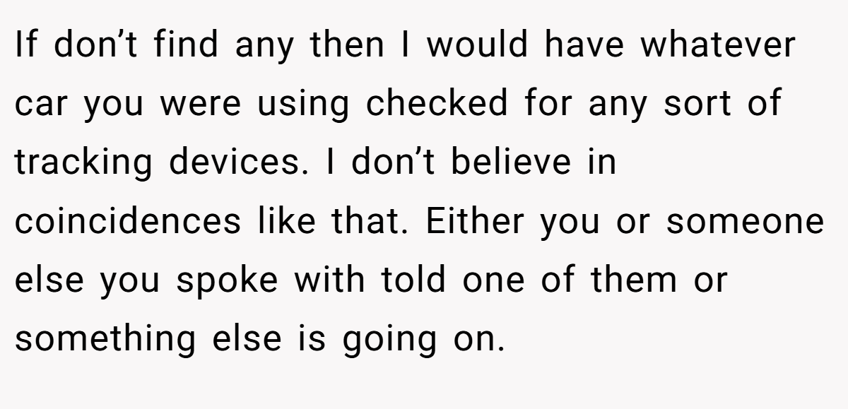 If don’t find any then I would have whatever car you were using checked for any sort of tracking devices. I don’t believe in coincidences like that. Either you or someone else you spoke with told one of them or something else is going on.