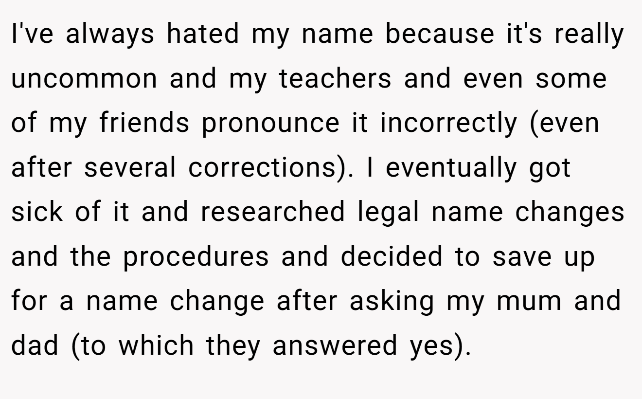 I've always hated my name because it's really uncommon and my teachers and even some of my friends pronounce it incorrectly (even after several corrections). I eventually got sick of it and researched legal name changes and the procedures and decided to save up for a name change after asking my mum and dad (to which they answered yes).
