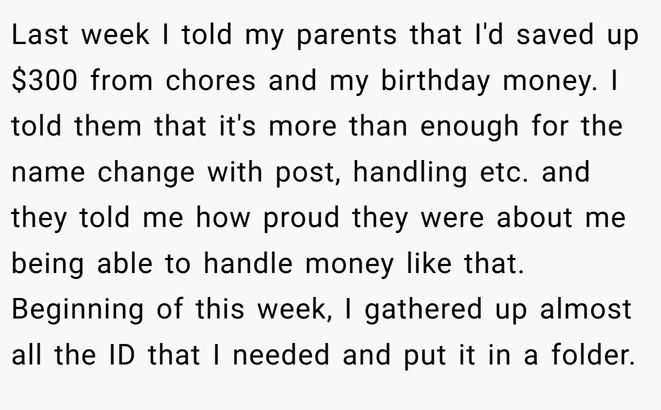 Last week I told my parents that I'd saved up $300 from chores and my birthday money. I told them that it's more than enough for the name change with post, handling etc. and they told me how proud they were about me being able to handle money like that. Beginning of this week, I gathered up almost all the ID that I needed and put it in a folder.