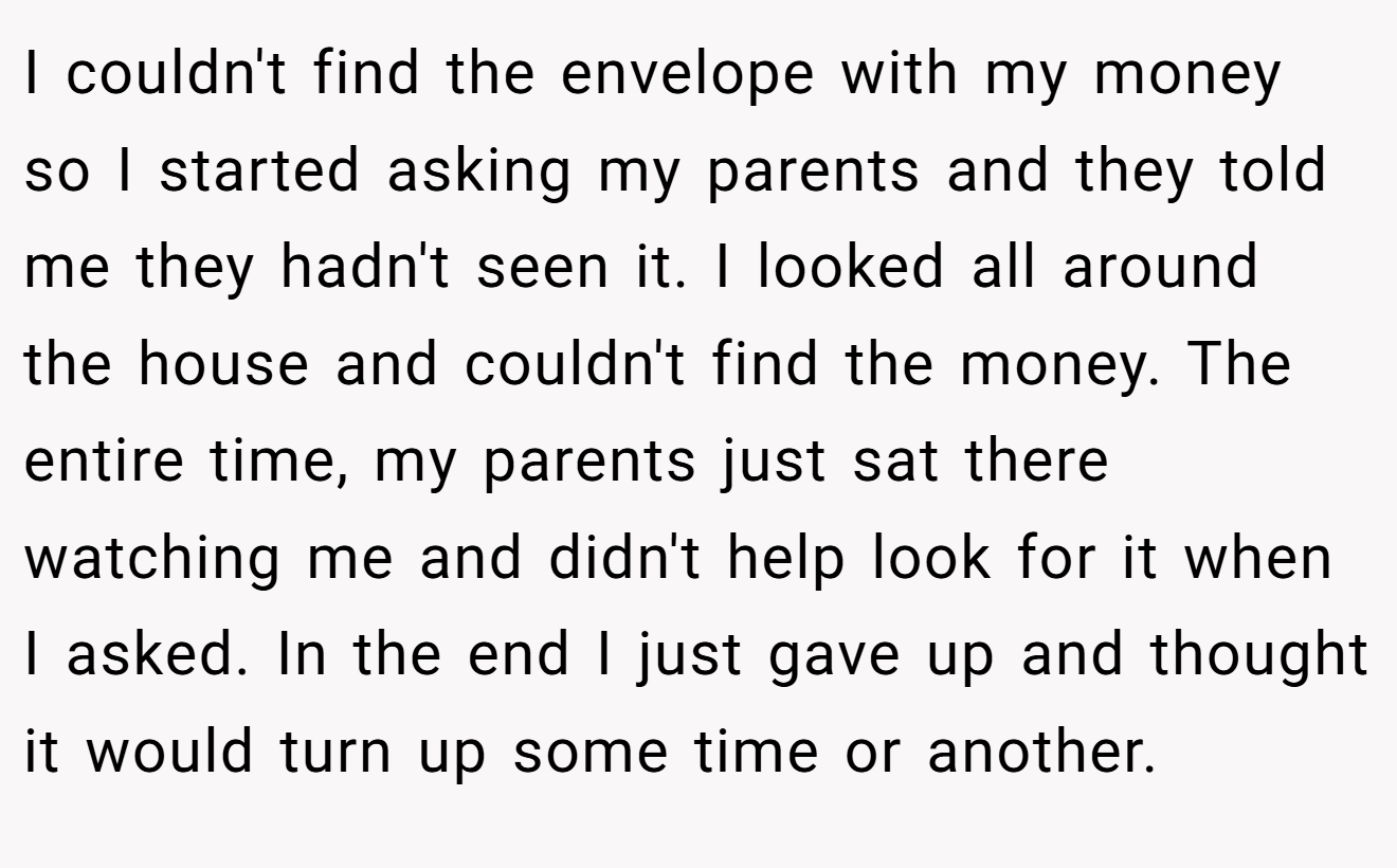 I couldn't find the envelope with my money so I started asking my parents and they told me they hadn't seen it. I looked all around the house and couldn't find the money. The entire time, my parents just sat there watching me and didn't help look for it when I asked. In the end I just gave up and thought it would turn up some time or another.