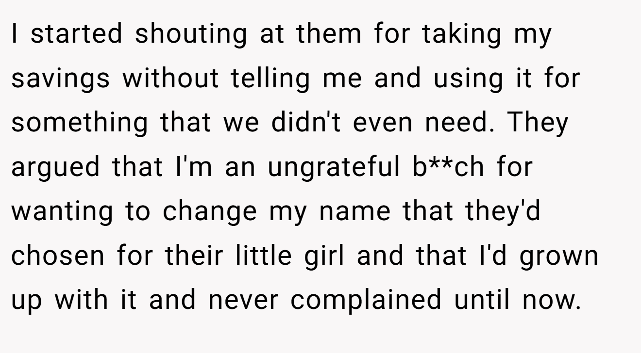 I started shouting at them for taking my savings without telling me and using it for something that we didn't even need. They argued that I'm an ungrateful b**ch for wanting to change my name that they'd chosen for their little girl and that I'd grown up with it and never complained until now.