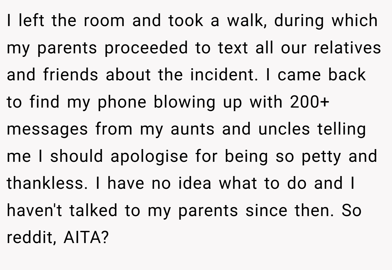 I left the room and took a walk, during which my parents proceeded to text all our relatives and friends about the incident. I came back to find my phone blowing up with 200+ messages from my aunts and uncles telling me I should apologise for being so petty and thankless. I have no idea what to do and I haven't talked to my parents since then. So reddit, AITA?