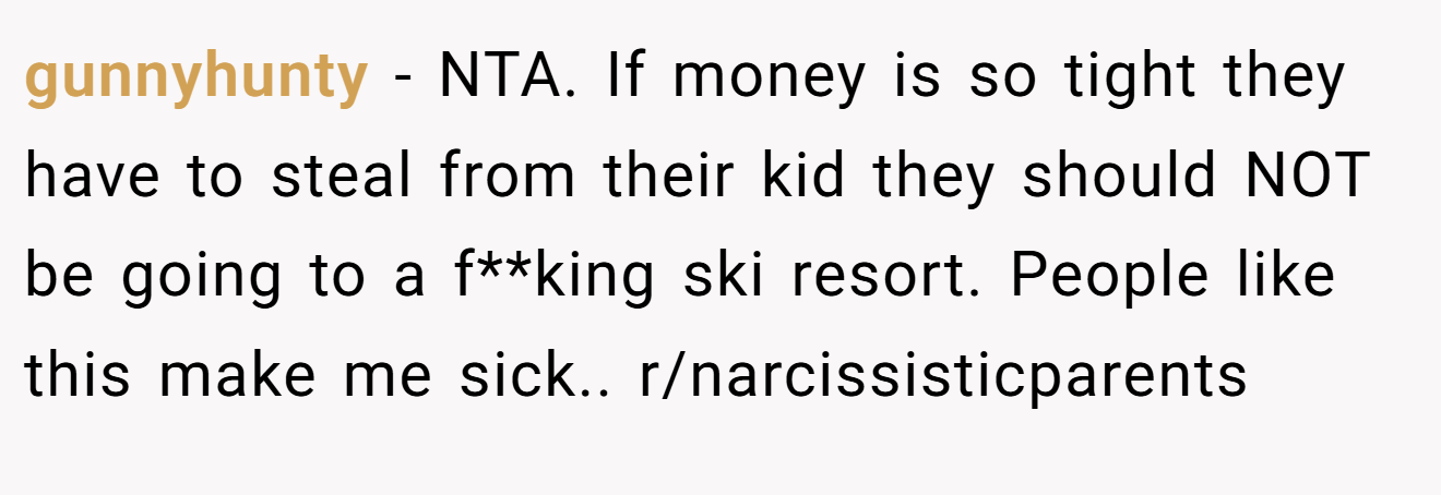 gunnyhunty - NTA. If money is so tight they have to steal from their kid they should NOT be going to a f**king ski resort. People like this make me sick.. r/narcissisticparents