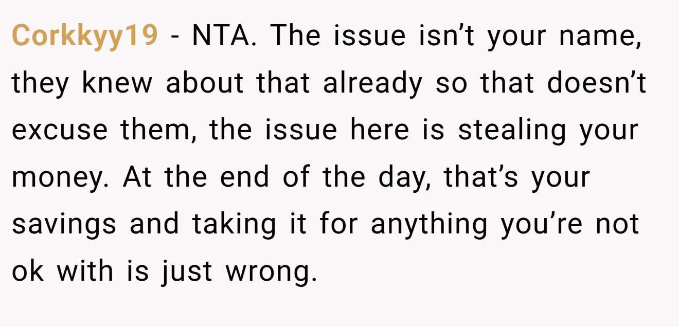 Corkkyy19 - NTA. The issue isn’t your name, they knew about that already so that doesn’t excuse them, the issue here is stealing your money. At the end of the day, that’s your savings and taking it for anything you’re not ok with is just wrong.