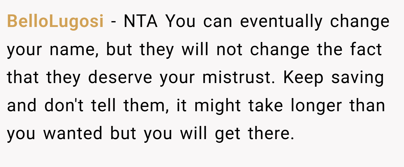BelloLugosi - NTA You can eventually change your name, but they will not change the fact that they deserve your mistrust. Keep saving and don't tell them, it might take longer than you wanted but you will get there.