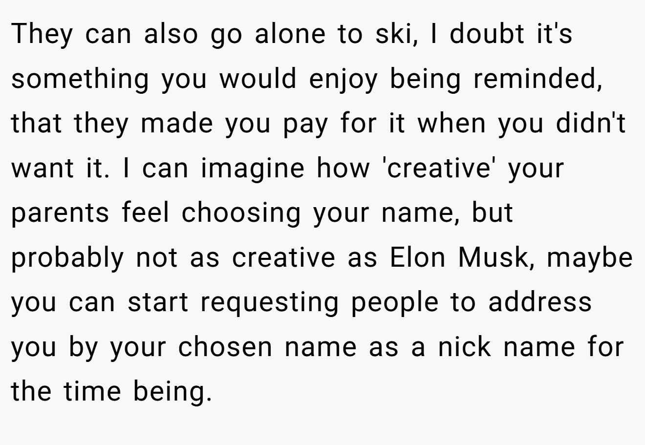 They can also go alone to ski, I doubt it's something you would enjoy being reminded, that they made you pay for it when you didn't want it. I can imagine how 'creative' your parents feel choosing your name, but probably not as creative as Elon Musk, maybe you can start requesting people to address you by your chosen name as a nick name for the time being.