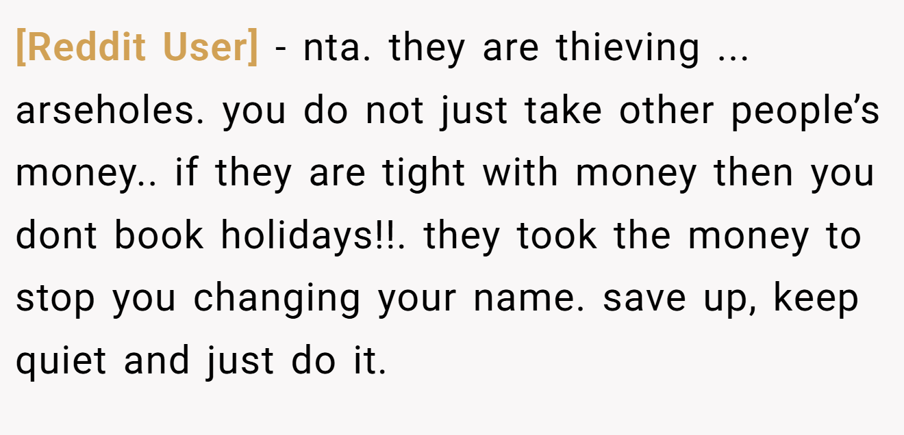[Reddit User] - nta. they are thieving ... arseholes. you do not just take other people’s money.. if they are tight with money then you dont book holidays!!. they took the money to stop you changing your name. save up, keep quiet and just do it.