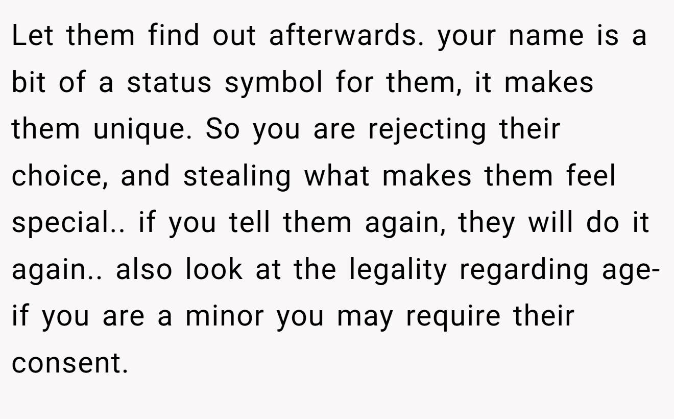 Let them find out afterwards. your name is a bit of a status symbol for them, it makes them unique. So you are rejecting their choice, and stealing what makes them feel special.. if you tell them again, they will do it again.. also look at the legality regarding age- if you are a minor you may require their consent.