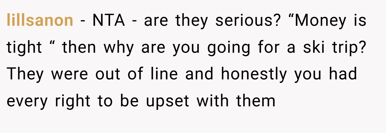 lillsanon - NTA - are they serious? “Money is tight “ then why are you going for a ski trip? They were out of line and honestly you had every right to be upset with them