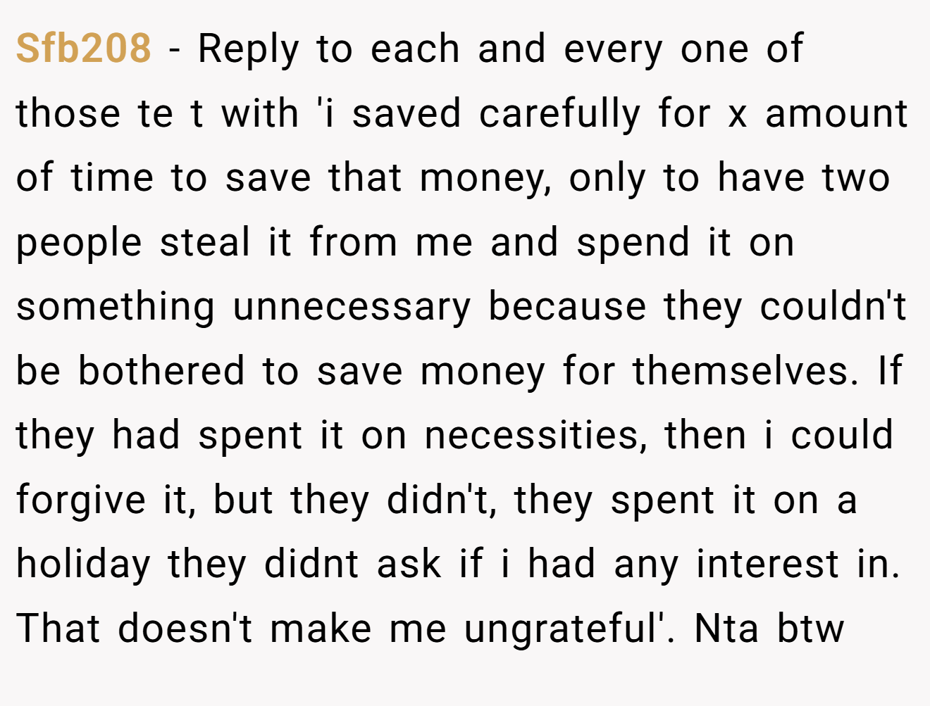 Sfb208 - Reply to each and every one of those te t with 'i saved carefully for x amount of time to save that money, only to have two people steal it from me and spend it on something unnecessary because they couldn't be bothered to save money for themselves. If they had spent it on necessities, then i could forgive it, but they didn't, they spent it on a holiday they didnt ask if i had any interest in. That doesn't make me ungrateful'. Nta btw
