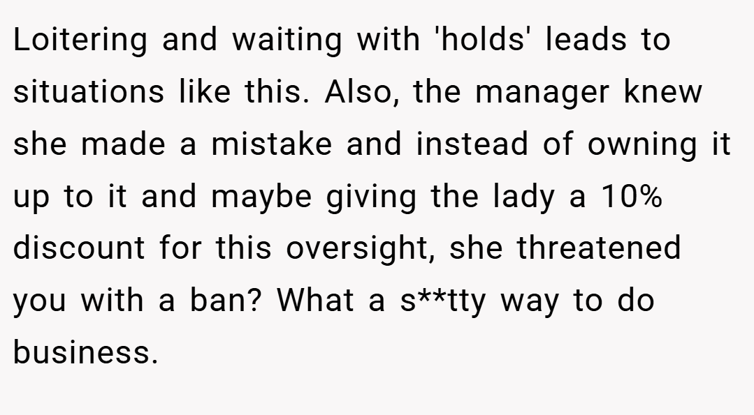 Loitering and waiting with 'holds' leads to situations like this. Also, the manager knew she made a mistake and instead of owning it up to it and maybe giving the lady a 10% discount for this oversight, she threatened you with a ban? What a s**tty way to do business.
