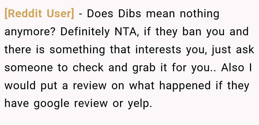 [Reddit User] − Does Dibs mean nothing anymore? Definitely NTA, if they ban you and there is something that interests you, just ask someone to check and grab it for you.. Also I would put a review on what happened if they have google review or yelp.