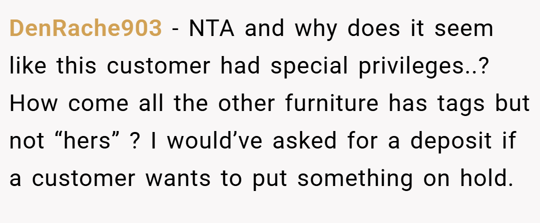 DenRache903 − NTA and why does it seem like this customer had special privileges..? How come all the other furniture has tags but not “hers” ? I would’ve asked for a deposit if a customer wants to put something on hold.