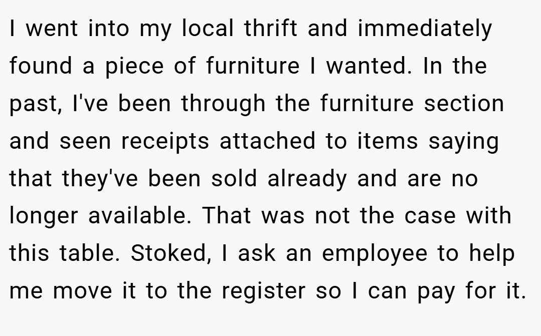 I went into my local thrift and immediately found a piece of furniture I wanted. In the past, I've been through the furniture section and seen receipts attached to items saying that they've been sold already and are no longer available. That was not the case with this table. Stoked, I ask an employee to help me move it to the register so I can pay for it.