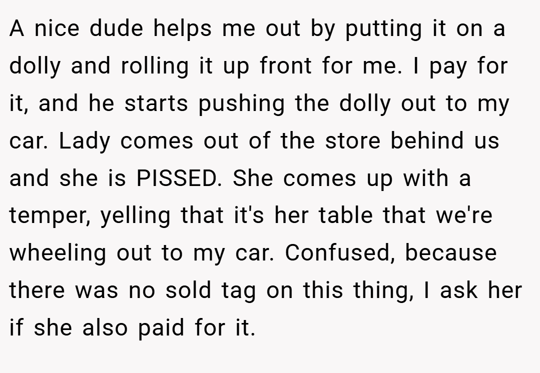 A nice dude helps me out by putting it on a dolly and rolling it up front for me. I pay for it, and he starts pushing the dolly out to my car. Lady comes out of the store behind us and she is PISSED. She comes up with a temper, yelling that it's her table that we're wheeling out to my car. Confused, because there was no sold tag on this thing, I ask her if she also paid for it.