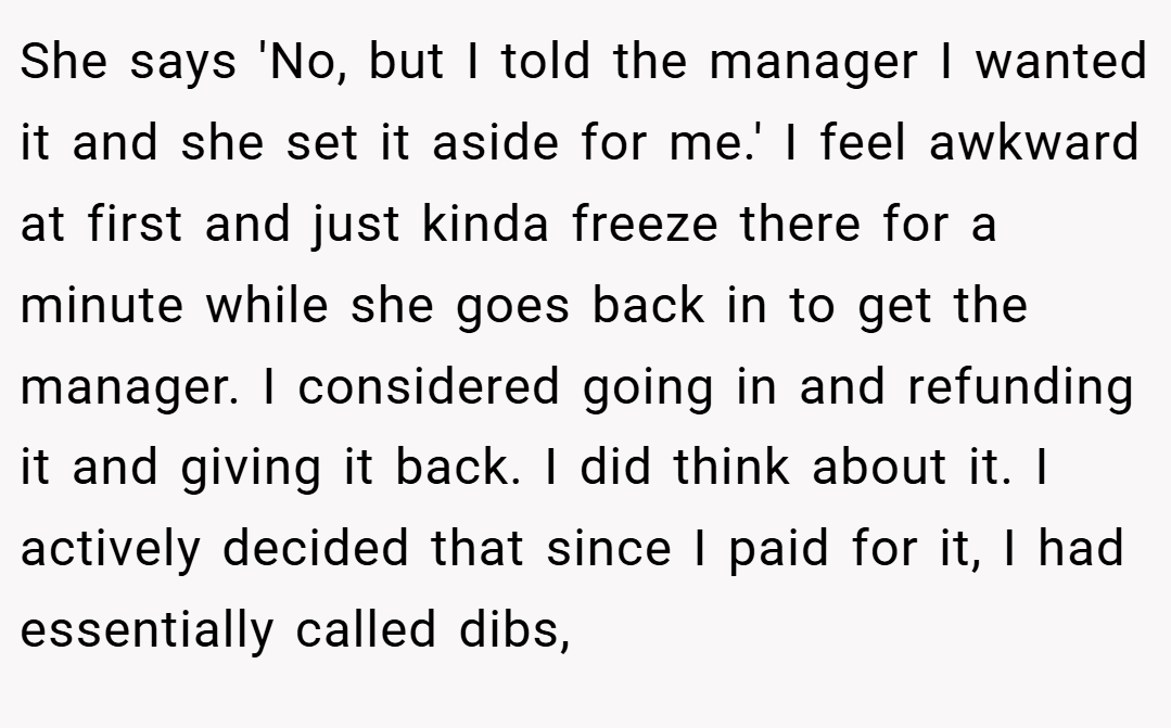 She says 'No, but I told the manager I wanted it and she set it aside for me.' I feel awkward at first and just kinda freeze there for a minute while she goes back in to get the manager. I considered going in and refunding it and giving it back. I did think about it. I actively decided that since I paid for it, I had essentially called dibs,