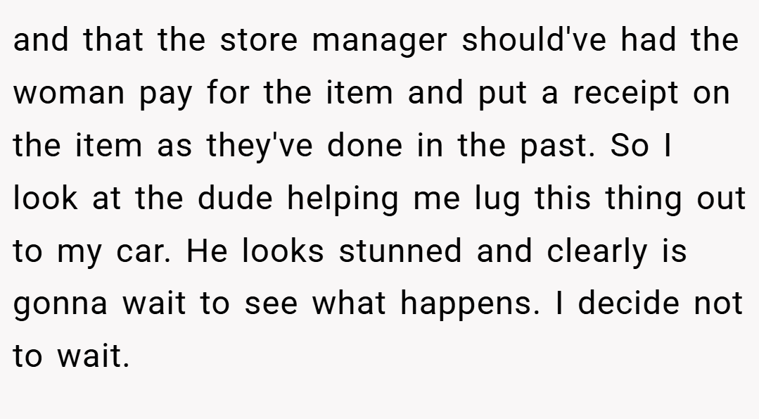 and that the store manager should've had the woman pay for the item and put a receipt on the item as they've done in the past. So I look at the dude helping me lug this thing out to my car. He looks stunned and clearly is gonna wait to see what happens. I decide not to wait.