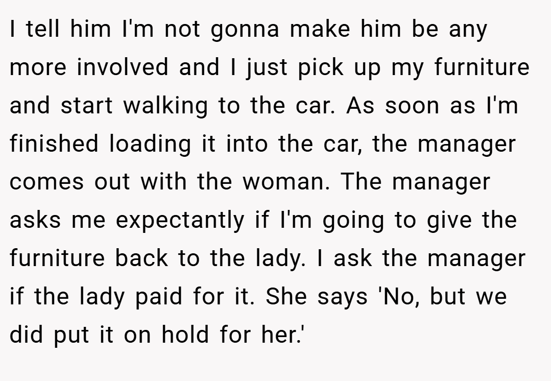 I tell him I'm not gonna make him be any more involved and I just pick up my furniture and start walking to the car. As soon as I'm finished loading it into the car, the manager comes out with the woman. The manager asks me expectantly if I'm going to give the furniture back to the lady. I ask the manager if the lady paid for it. She says 'No, but we did put it on hold for her.'