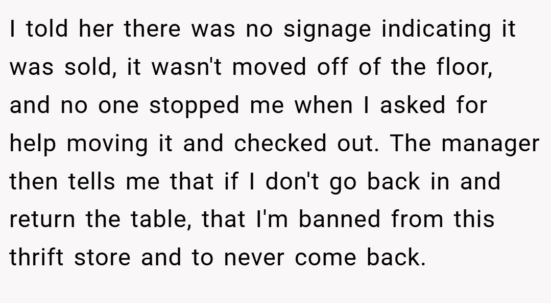 I told her there was no signage indicating it was sold, it wasn't moved off of the floor, and no one stopped me when I asked for help moving it and checked out. The manager then tells me that if I don't go back in and return the table, that I'm banned from this thrift store and to never come back.