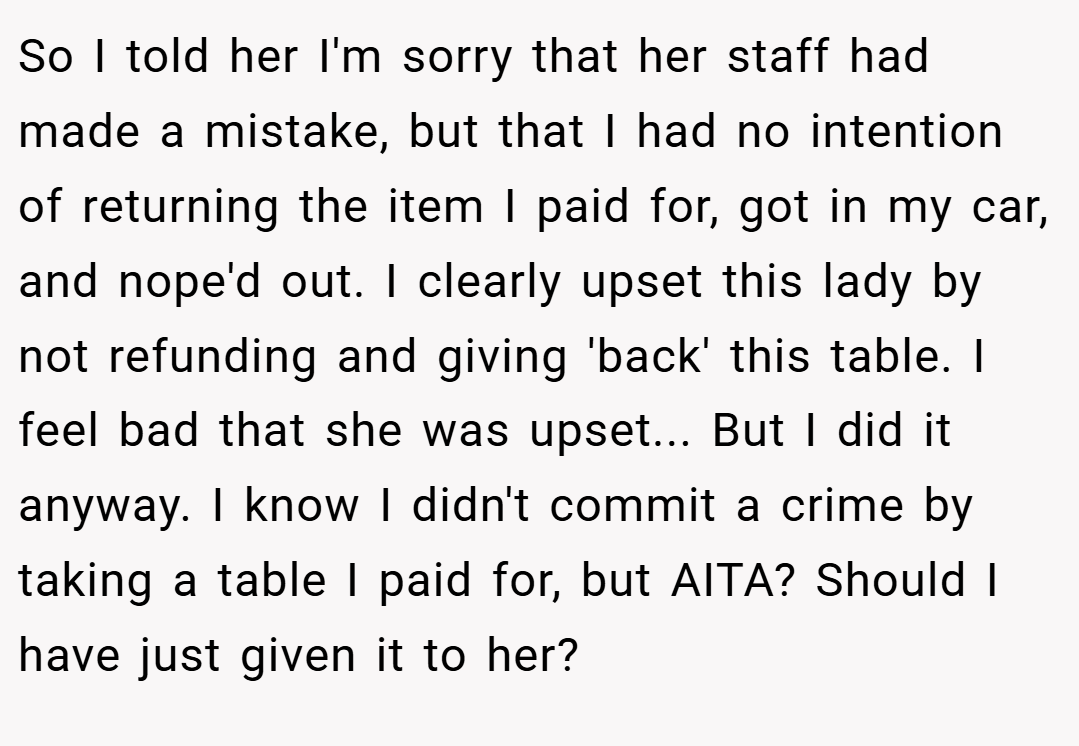 So I told her I'm sorry that her staff had made a mistake, but that I had no intention of returning the item I paid for, got in my car, and nope'd out. I clearly upset this lady by not refunding and giving 'back' this table. I feel bad that she was upset... But I did it anyway. I know I didn't commit a crime by taking a table I paid for, but AITA? Should I have just given it to her?