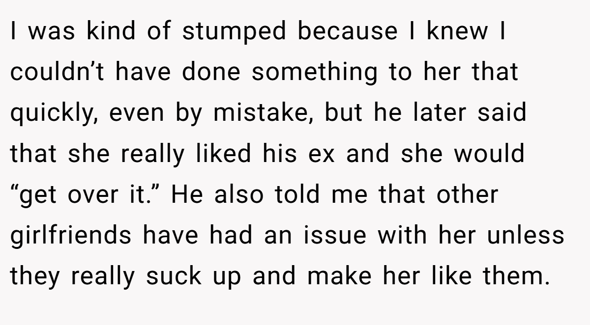 I was kind of stumped because I knew I couldn’t have done something to her that quickly, even by mistake, but he later said that she really liked his ex and she would “get over it.” He also told me that other girlfriends have had an issue with her unless they really suck up and make her like them.