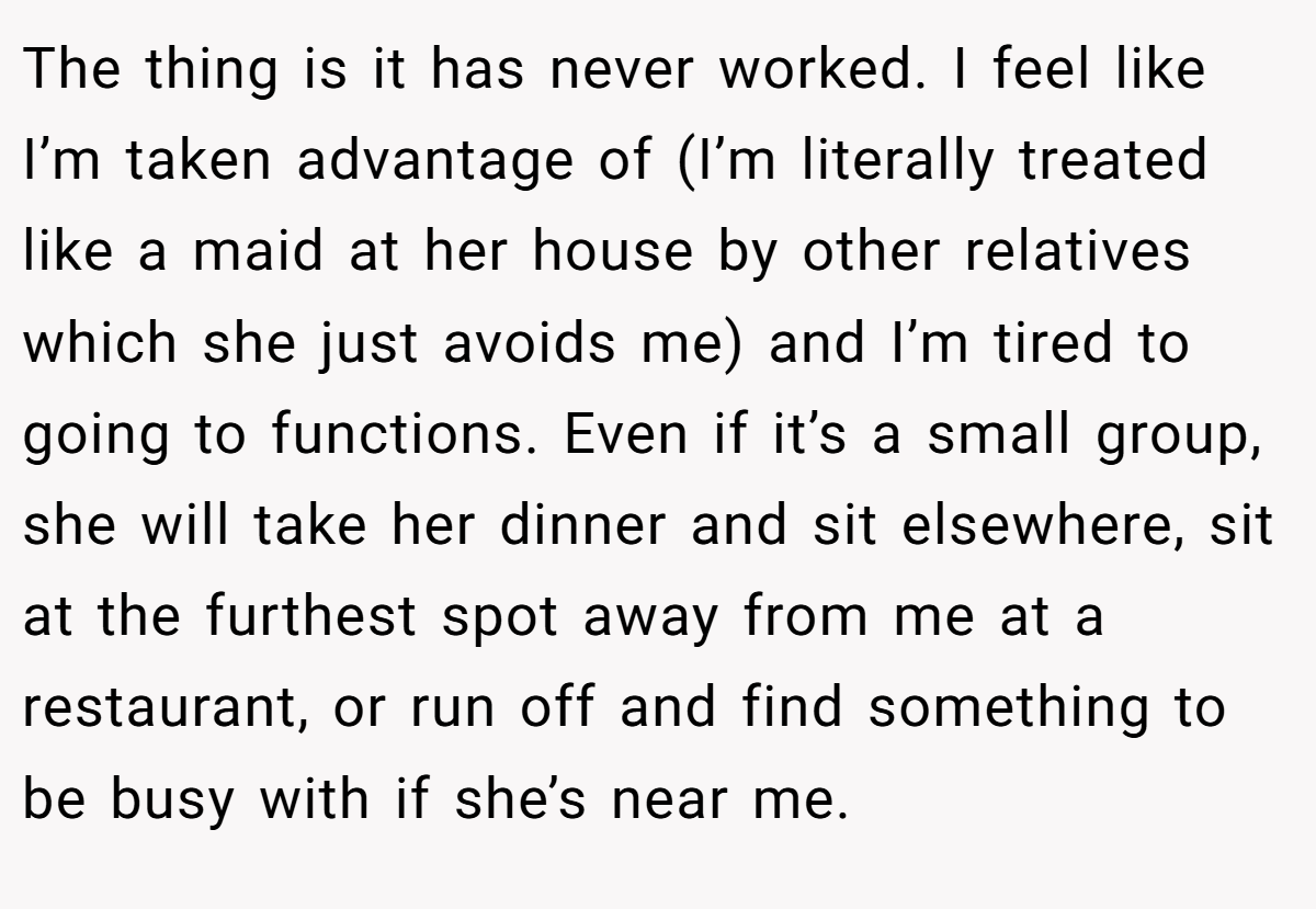 The thing is it has never worked. I feel like I’m taken advantage of (I’m literally treated like a maid at her house by other relatives which she just avoids me) and I’m tired to going to functions. Even if it’s a small group, she will take her dinner and sit elsewhere, sit at the furthest spot away from me at a restaurant, or run off and find something to be busy with if she’s near me.