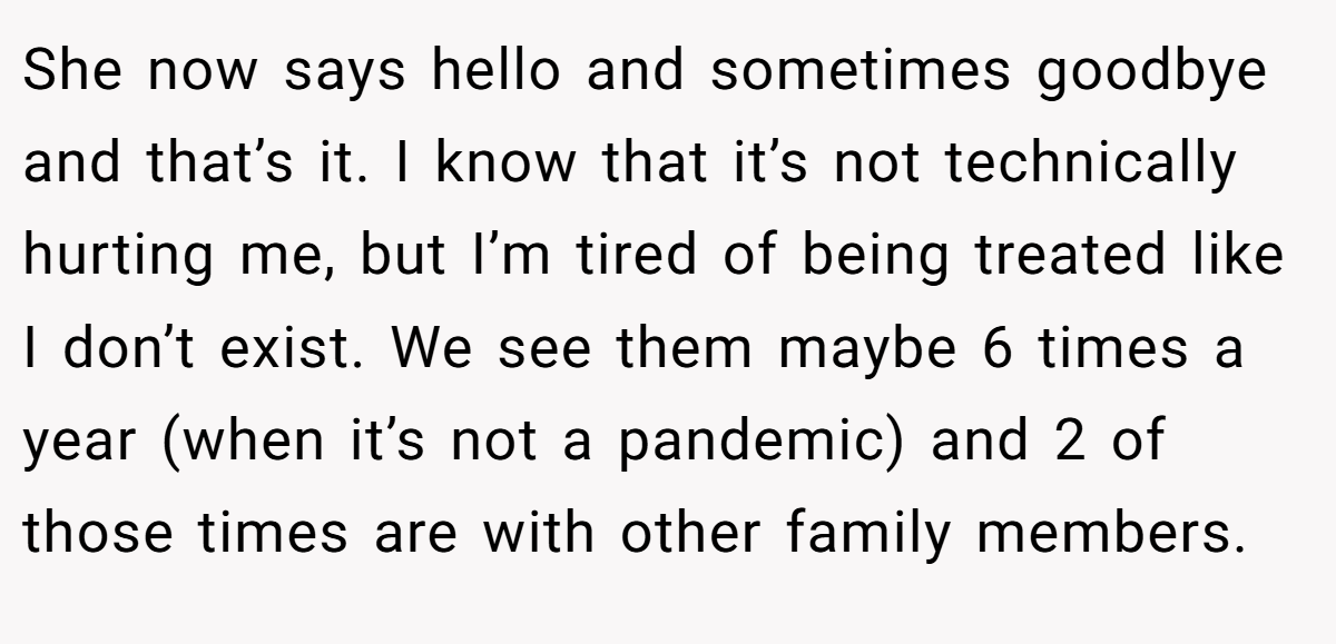 She now says hello and sometimes goodbye and that’s it. I know that it’s not technically hurting me, but I’m tired of being treated like I don’t exist. We see them maybe 6 times a year (when it’s not a pandemic) and 2 of those times are with other family members.