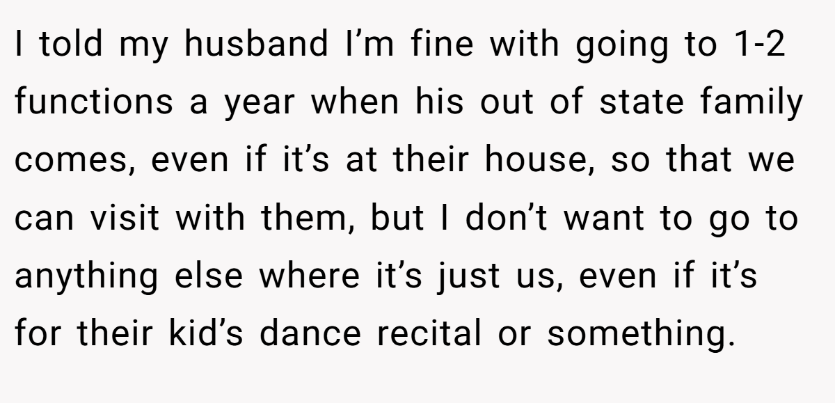 I told my husband I’m fine with going to 1-2 functions a year when his out of state family comes, even if it’s at their house, so that we can visit with them, but I don’t want to go to anything else where it’s just us, even if it’s for their kid’s dance recital or something.