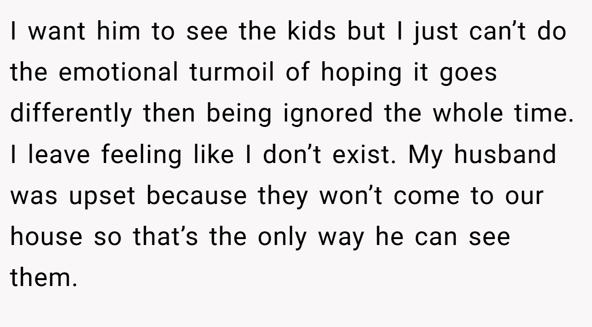 I want him to see the kids but I just can’t do the emotional turmoil of hoping it goes differently then being ignored the whole time. I leave feeling like I don’t exist. My husband was upset because they won’t come to our house so that’s the only way he can see them.