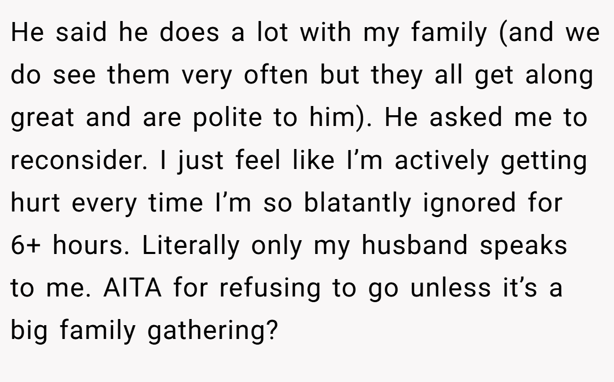 He said he does a lot with my family (and we do see them very often but they all get along great and are polite to him). He asked me to reconsider. I just feel like I’m actively getting hurt every time I’m so blatantly ignored for 6+ hours. Literally only my husband speaks to me. AITA for refusing to go unless it’s a big family gathering?