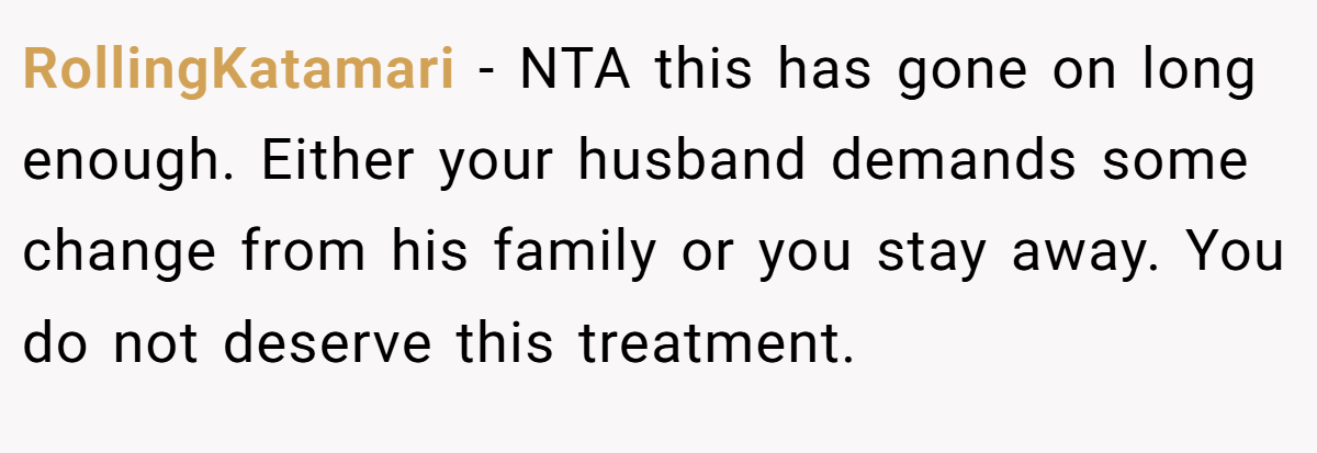 RollingKatamari - NTA this has gone on long enough. Either your husband demands some change from his family or you stay away. You do not deserve this treatment.
