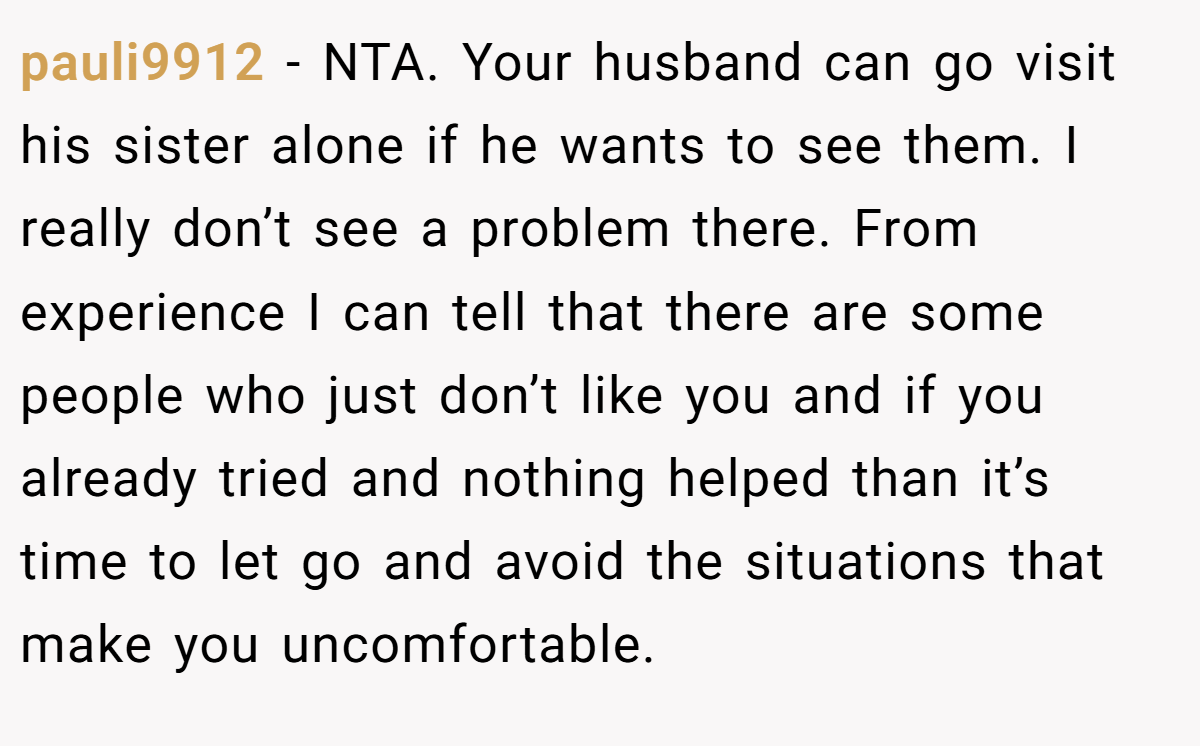 pauli9912 - NTA. Your husband can go visit his sister alone if he wants to see them. I really don’t see a problem there. From experience I can tell that there are some people who just don’t like you and if you already tried and nothing helped than it’s time to let go and avoid the situations that make you uncomfortable.