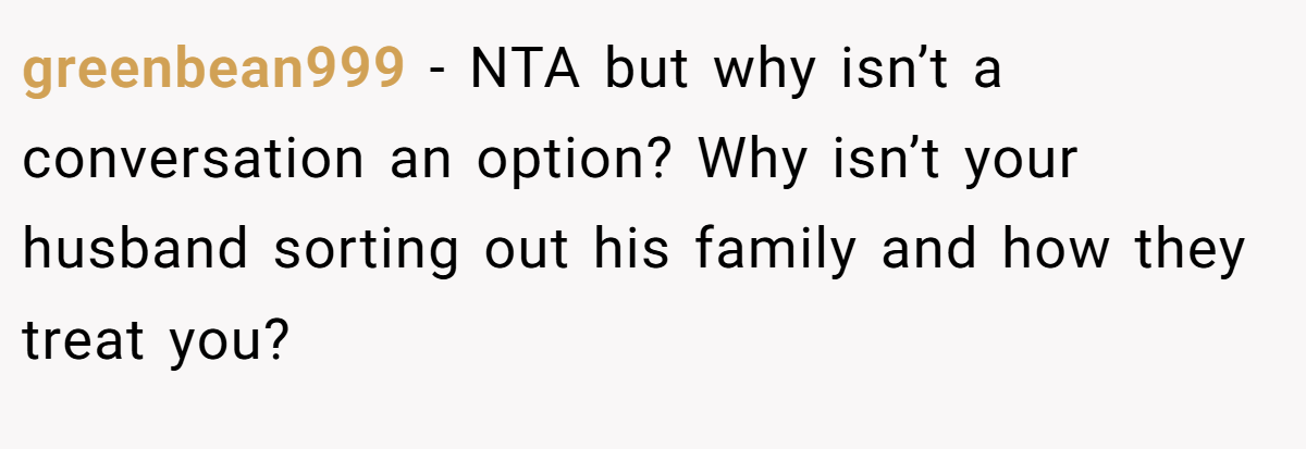 greenbean999 - NTA but why isn’t a conversation an option? Why isn’t your husband sorting out his family and how they treat you?