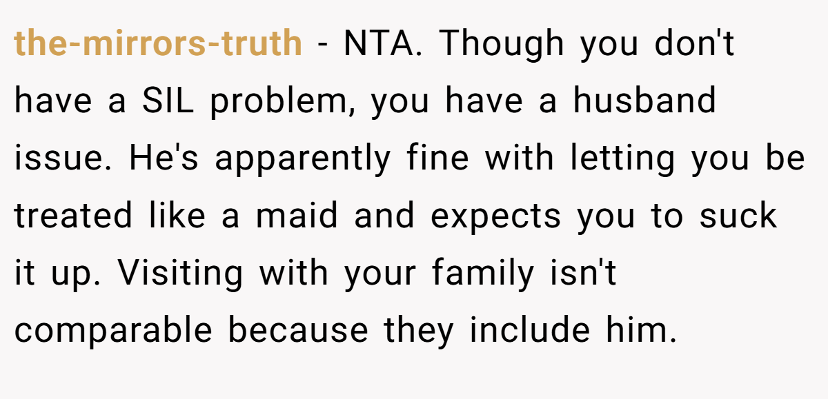 the-mirrors-truth - NTA. Though you don't have a SIL problem, you have a husband issue. He's apparently fine with letting you be treated like a maid and expects you to suck it up. Visiting with your family isn't comparable because they include him.