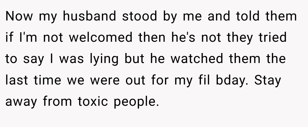 Now my husband stood by me and told them if I'm not welcomed then he's not they tried to say I was lying but he watched them the last time we were out for my fil bday. Stay away from toxic people.