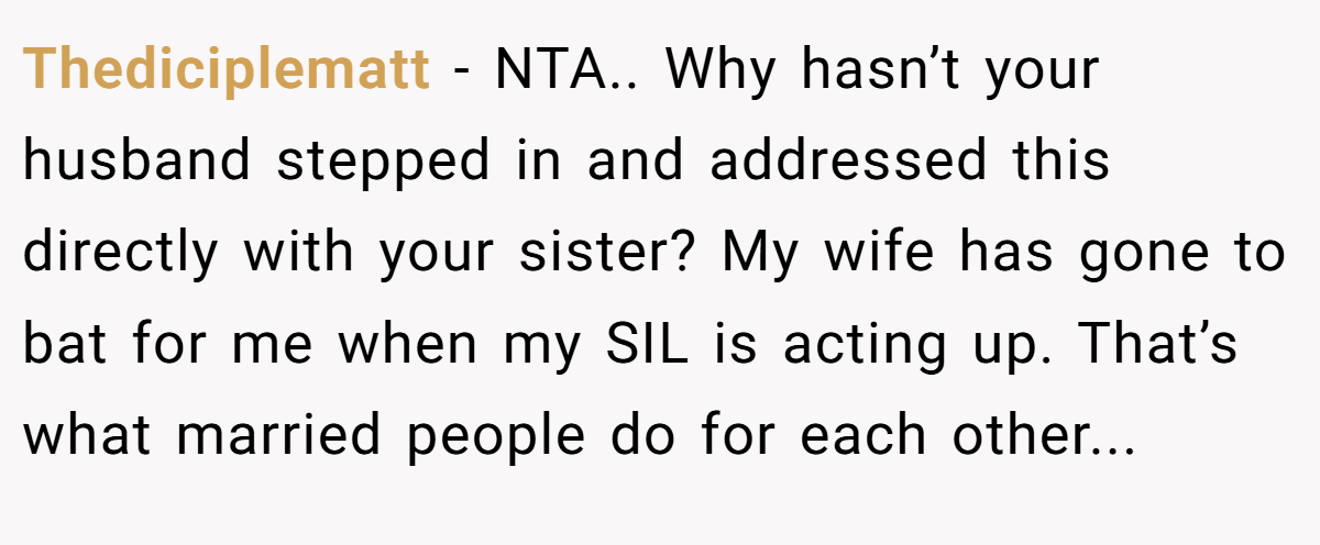 Thediciplematt - NTA.. Why hasn’t your husband stepped in and addressed this directly with your sister? My wife has gone to bat for me when my SIL is acting up. That’s what married people do for each other...