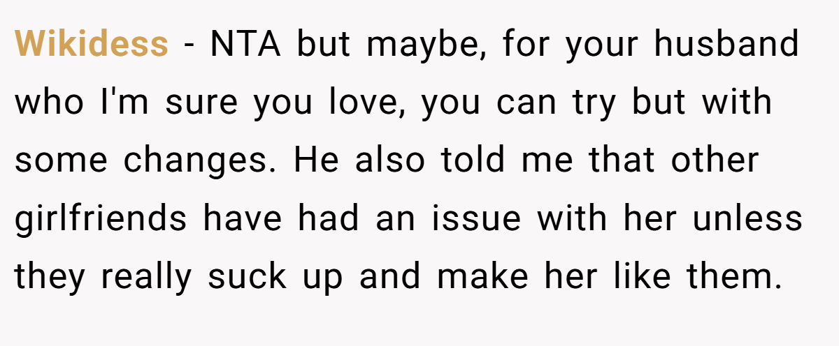 Wikidess - NTA but maybe, for your husband who I'm sure you love, you can try but with some changes. He also told me that other girlfriends have had an issue with her unless they really suck up and make her like them.