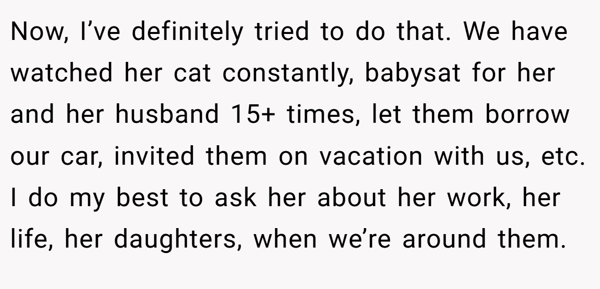 Now, I’ve definitely tried to do that. We have watched her cat constantly, babysat for her and her husband 15+ times, let them borrow our car, invited them on vacation with us, etc. I do my best to ask her about her work, her life, her daughters, when we’re around them.