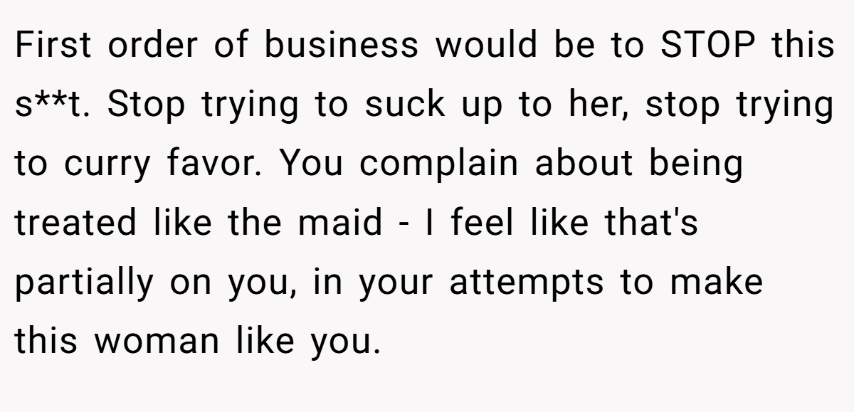 First order of business would be to STOP this s**t. Stop trying to suck up to her, stop trying to curry favor. You complain about being treated like the maid - I feel like that's partially on you, in your attempts to make this woman like you.